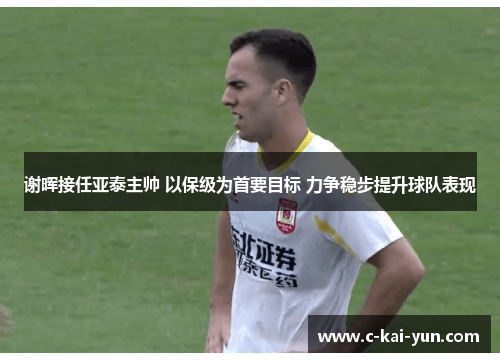 谢晖接任亚泰主帅 以保级为首要目标 力争稳步提升球队表现