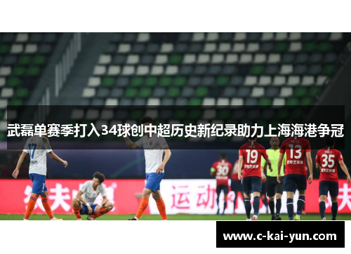 武磊单赛季打入34球创中超历史新纪录助力上海海港争冠