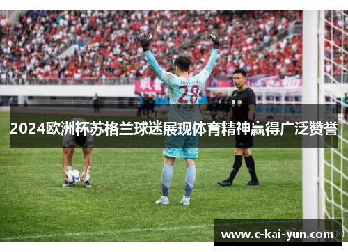 2024欧洲杯苏格兰球迷展现体育精神赢得广泛赞誉 2024欧洲杯苏格兰球迷展现体育精神赢得广泛赞誉